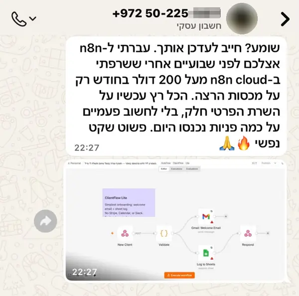הודעת וואטסאפ מ050-225-****: שומע? חייב לעדכן אותך. עברתי ל-n8n אצלכם לפני שבועיים אחרי ששרפתי ב-n8n cloud מעל 200 דולר בחודש רק על מכסות הרצה. הכל רץ עכשיו על השרת הפרטי חלק, בלי לחשוב פעמיים על כמה פניות נכנסו היום. פשוט שקט נפשי 🙏🔥