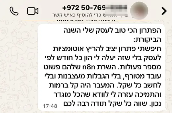 הודעת וואטסאפ ממלכה ד.: הפתרון הכי טוב לעסק שלי השנה. הביקורת: חיפשתי פתרון יציב להריץ אוטומציות לעסק בלי שזה יעלה לי הון כל חודש לפי מספר פעולות. השרת n8n שלהם פשוט עובד מטורף, בלי הגבלות מעצבנות ובלי לחשב כל שקל. המעבר היה קל ברמות והתמיכה עזרה לי לוודא שהכל מוגדר נכון. שווה כל שקל תודה רבה לכם
