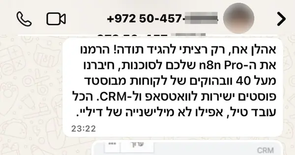 הודעת וואטסאפ מאורי: אהלן אח, רק רציתי להגיד תודה! הרמנו את ה-n8n Pro שלכם לסוכנות, חיברנו מעל 40 ווב הוקים של לקוחות מבוסטד פוסטים ישירות לוואטסאפ ול-CRM. הכל עובד טיל, אפילו לא מילישנייה של דיליי.
