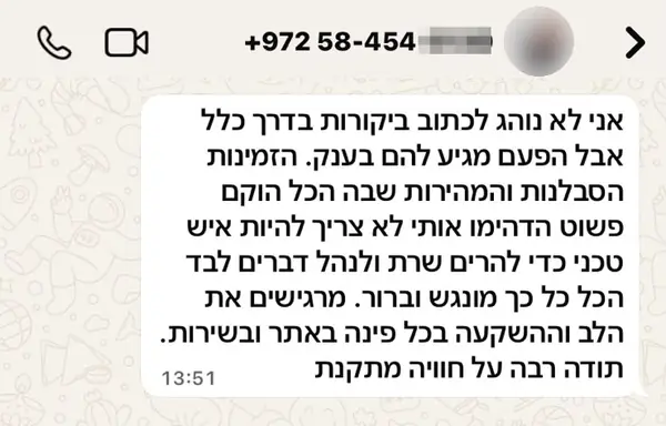 הודעת וואטסאפ ממלאכי מ.: אני לא נוהג לכתוב ביקורות בדרך כלל אבל הפעם מגיע להם בענק. הזמינות הסבלנות והמהירות שבה הכל הוקם פשוט הדהימו אותי לא צריך להיות איש טכני כדי להרים שרת ולנהל דברים לבד הכל כל כך מונגש וברור. מרגישים את הלב וההשקעה בכל פינה באתר ובשירות. תודה רבה על חוויה מתקנת